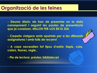 Reunió d’inici de curs
- Deures diaris: els han de presentar en la data
corresponent i seguint les pautes de presentació
que ja coneixen. MILLOR FER-LOS EN EL DIA
- Carpeta viatgera amb apartats per a les diferents
assignatures i amb fulls de recanvi
- A casa necessiten tot tipus d’estris: llapis, cola,
colors, tisores, regle..
- Pla de lectura: préstec bibliotecari
Organització de les feines
 