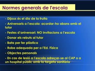 Reunió d’inici de curs
- Dijous és el dia de la fruita
- Aniversaris a l’escola: acordar-ho abans amb el
tutor
- Festes d’aniversari: NO invitacions a l’escola
- Donar els rebuts al tutor
- Bata per fer plàstica
- Roba adequada per a l'Ed. Física
- Objectes personals
- En cas de lesió a l’escola adreçar-se al CAP o a
un hospital públic amb la targeta sanitària
Normes generals de l'escola
 