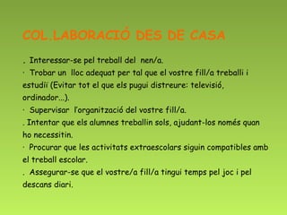 COL.LABORACIÓ DES DE CASA
. Interessar-se pel treball del nen/a.
·  Trobar un lloc adequat per tal que el vostre fill/a treballi i
estudiï (Evitar tot el que els pugui distreure: televisió,
ordinador...).
·  Supervisar l’organització del vostre fill/a.
. Intentar que els alumnes treballin sols, ajudant-los només quan
ho necessitin.
·  Procurar que les activitats extraescolars siguin compatibles amb
el treball escolar.
. Assegurar-se que el vostre/a fill/a tingui temps pel joc i pel
descans diari.
 