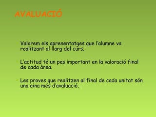 AVALUACIÓ


   Valorem els aprenentatges que l’alumne va
    realitzant al llarg del curs.

   L’actitud té un pes important en la valoració final
    de cada àrea.

   Les proves que realitzen al final de cada unitat són
    una eina més d’avaluació.
 