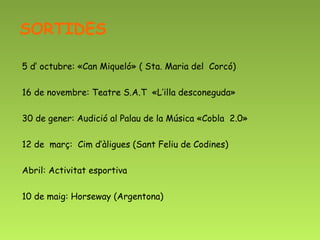 SORTIDES

5 d’ octubre: «Can Miqueló» ( Sta. Maria del Corcó)

16 de novembre: Teatre S.A.T «L’illa desconeguda»

30 de gener: Audició al Palau de la Música «Cobla 2.0»

12 de març: Cim d’àligues (Sant Feliu de Codines)

Abril: Activitat esportiva

10 de maig: Horseway (Argentona)
 