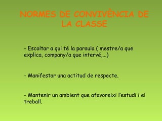 NORMES DE CONVIVÈNCIA DE
       LA CLASSE

- Escoltar a qui té la paraula ( mestre/a que
explica, company/a que intervé,...)


- Manifestar una actitud de respecte.


- Mantenir un ambient que afavoreixi l’estudi i el
treball.
 