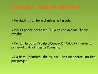 NORMES D’ORDRE GENERAL

● Puntualitat a l’hora d’entrar a l’escola.

● No es podrà accedir a l’aula un cop acabat l’horari
escolar.

● Portar la bata, l’equip d’Educació Física i el material
personal amb el nom de l’alumne.

● La bata, jaquetes, abrics, etc… han de portar una tira
per penjar.
 