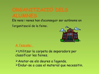ORGANITZACIÓ DELS
ALUMNES
Els nens i nenes han d’aconseguir ser autònoms en
l’organització de la feina:.  




  A l’escola:
  Utilitzar la carpeta de separadors per
  classificar les feines.
  Anotar-se els deures a l’agenda.
  Endur-se a casa el material que necessitin.
 