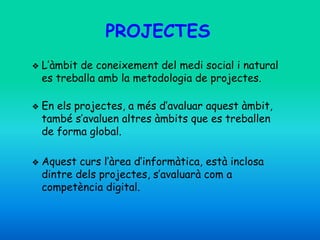 PROJECTES
❖ L’àmbit de coneixement del medi social i natural
es treballa amb la metodologia de projectes.
❖ En els projectes, a més d’avaluar aquest àmbit,
també s’avaluen altres àmbits que es treballen
de forma global.
❖ Aquest curs l’àrea d’informàtica, està inclosa
dintre dels projectes, s’avaluarà com a
competència digital.
 