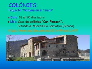 COLÒNIES:
Projecte “Viatgem en el temps”
❖ Data: 18 al 20 d’octubre
❖ Lloc: Casa de colònies “Can Pinsach”.
Situada a Mieres, La Garrotxa (Girona)
https://www.youtube.com/watch?v=lRhuwyISvY4
 