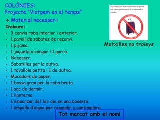 COLÒNIES:
Projecte “Viatgem en el temps”
❖ Material necessari:
Incloure:
• 3 canvis roba interior i exterior.
• 1 parell de sabates de recanvi.
• 1 pijama.
• 1 jaqueta o cangur i 1 gorra.
• Necesser.
• Sabatilles per la dutxa.
• 1 tovallola petita i 1 de dutxa.
• Mocadors de paper.
• 1 bossa gran per la roba bruta.
• 1 sac de dormir.
• 1 llanterna
• L’esmorzar del 1er dia en una bosseta.
• 1 ampolla d’aigua per reomplir o cantimplora
Motxilles no troleys
Tot marcat amb el nom!
 