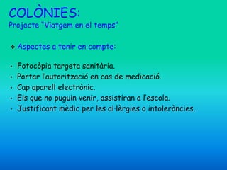❖ Aspectes a tenir en compte:
• Fotocòpia targeta sanitària.
• Portar l’autorització en cas de medicació.
• Cap aparell electrònic.
• Els que no puguin venir, assistiran a l’escola.
• Justificant mèdic per les al·lèrgies o intoleràncies.
COLÒNIES:
Projecte “Viatgem en el temps”
 