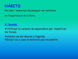 HÀBITS
Els nens i nenes han d’aconseguir ser autònoms
en l’organització de la feina.
A l’escola:
❖Utilitzar la carpeta de separadors per classificar
les feines.
❖Anotar-se els deures a l’agenda.
❖Endur-se a casa el material que necessitin.
 