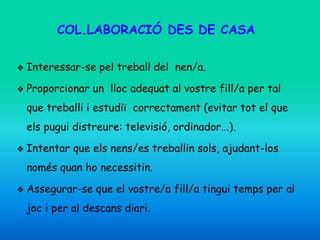 COL.LABORACIÓ DES DE CASA
❖ Interessar-se pel treball del nen/a.
❖ Proporcionar un lloc adequat al vostre fill/a per tal
que treballi i estudiï correctament (evitar tot el que
els pugui distreure: televisió, ordinador...).
❖ Intentar que els nens/es treballin sols, ajudant-los
només quan ho necessitin.
❖ Assegurar-se que el vostre/a fill/a tingui temps per al
joc i per al descans diari.
 
