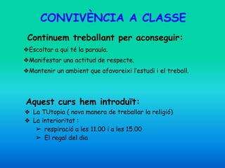 CONVIVÈNCIA A CLASSE
Continuem treballant per aconseguir:
❖Escoltar a qui té la paraula.
❖Manifestar una actitud de respecte.
❖Mantenir un ambient que afavoreixi l’estudi i el treball.
Aquest curs hem introduït:
❖ La TUtopia ( nova manera de treballar la religió)
❖ La interioritat :
➢ respiració a les 11.00 i a les 15.00
➢ El regal del dia
 