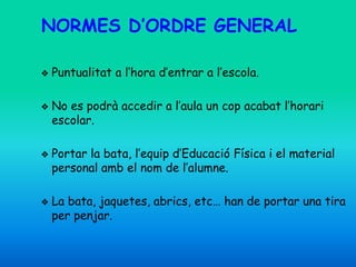 NORMES D’ORDRE GENERAL
❖ Puntualitat a l’hora d’entrar a l’escola.
❖ No es podrà accedir a l’aula un cop acabat l’horari
escolar.
❖ Portar la bata, l’equip d’Educació Física i el material
personal amb el nom de l’alumne.
❖ La bata, jaquetes, abrics, etc… han de portar una tira
per penjar.
 