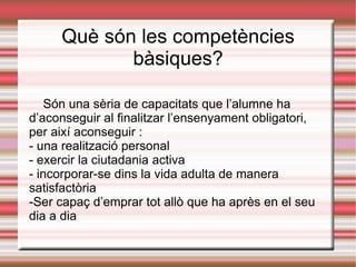Què són les competències bàsiques? Són una sèria de capacitats que l’alumne ha d’aconseguir al finalitzar l’ensenyament obligatori, per així aconseguir : - una realització personal - exercir la ciutadania activa - incorporar-se dins la vida adulta de manera satisfactòria  - Ser capaç d’emprar tot allò que ha après en el seu dia a dia 