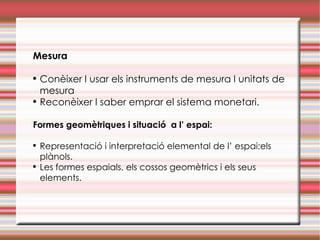 Mesura   Conèixer I usar els instruments de mesura I unitats de mesura Reconèixer I saber emprar el sistema monetari. Formes geomètriques i situació  a l’ espai: Representació i interpretació elemental de l’ espai:els  plànols. Les formes espaials, els cossos geomètrics i els seus elements. 