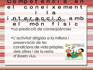 Competència en el coneixement i la interacció amb el món físic La comprensió de successos La predicció de conseqüències L’activitat dirigida a la millora i preservació de les  condicions de vida pròpies,  dels altres i de la resta  d’éssers vius. 