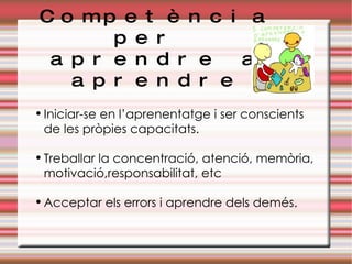 Competència per  aprendre a aprendre Iniciar-se en l’aprenentatge i ser conscients de les pròpies capacitats. Treballar la concentració, atenció, memòria, motivació,responsabilitat, etc Acceptar els errors i aprendre dels demés. 