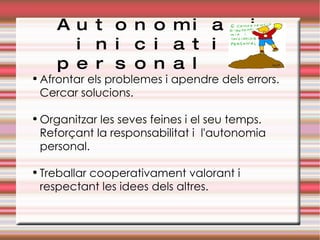 Autonomia i  iniciativa personal Afrontar els problemes i apendre dels errors. Cercar solucions. Organitzar les seves feines i el seu temps. Reforçant la responsabilitat i  l'autonomia personal. Treballar cooperativament valorant i respectant les idees dels altres. 