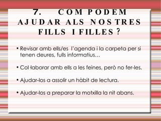 7.  COM PODEM AJUDAR ALS NOSTRES FILLS I FILLES? Revisar amb ells/es  l’agenda i la carpeta per si tenen deures, fulls informatius… Col·laborar amb ells a les feines, però no fer-les. Ajudar-los a assolir un hàbit de lectura. Ajudar-los a preparar la motxilla la nit abans. 