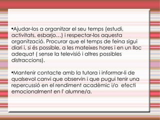 Ajudar-los a organitzar el seu temps (estudi, activitats, esbarjo…) i respectar-los aquesta organització. Procurar que el temps de feina sigui diari i, si és possible, a les mateixes hores i en un lloc adequat ( sense la televisió i altres possibles distraccions). Mantenir contacte amb la tutora i informar-li de qualsevol canvi que observin i que pugui tenir una repercussió en el rendiment acadèmic i/o  efecti emocionalment en l' alumne/a . 