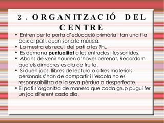 2. ORGANITZACIÓ  DEL CENTRE Entren per la porta d’educació primària i fan una fila baix al pati, quan sona la música.  La mestra els recull del pati a les 9h.. Es demana  puntualitat  a les entrades i les sortides. Abans de venir haurien d’haver berenat. Recordam que els dimecres es dia de fruita. Si duen jocs, llibres de lectura o altres materials personals s’han de compartir i l’escola no es responsabilitza de la seva pèrdua o desperfecte. El pati s’organitza de manera que cada grup pugui fer un joc diferent cada dia. 