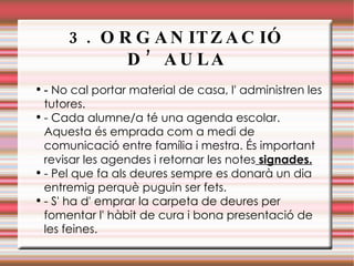 3. ORGANITZACIÓ D’AULA -  No cal portar material de casa, l' administren les tutores.  - Cada alumne/a té una agenda escolar. Aquesta és emprada com a medi de comunicació entre família i mestra. És important revisar les agendes i retornar les notes  signades. - Pel que fa als deures sempre es donarà un dia entremig perquè puguin ser fets.  - S' ha d' emprar la carpeta de deures per fomentar l' hàbit de cura i bona presentació de les feines. 