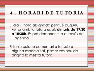 4. HORARI DE TUTORIA El dia i l’hora assignada perquè pugueu xerrar amb la tutora és els  dimarts de 17:30 a 18:30h.  Es pot demanar cita a través de l’ agenda. Si teniu colque comentari a fer sobre alguna especialitat, primer vos heu de dirigir a la mestra tutora . 