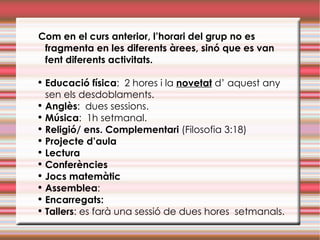 Com en el curs anterior, l’horari del grup no es fragmenta en les diferents àrees, sinó que es van fent diferents activitats. Educació física :  2 hores i la  novetat  d’ aquest any sen els desdoblaments.  Anglès :  dues sessions.  Música :  1h setmanal.  Religió/ ens. Complementari  (Filosofia 3:18) Projecte d’aula Lectura Conferències Jocs matemàtic Assemblea :  Encarregats:   Tallers : es farà una sessió de dues hores  setmanals.  