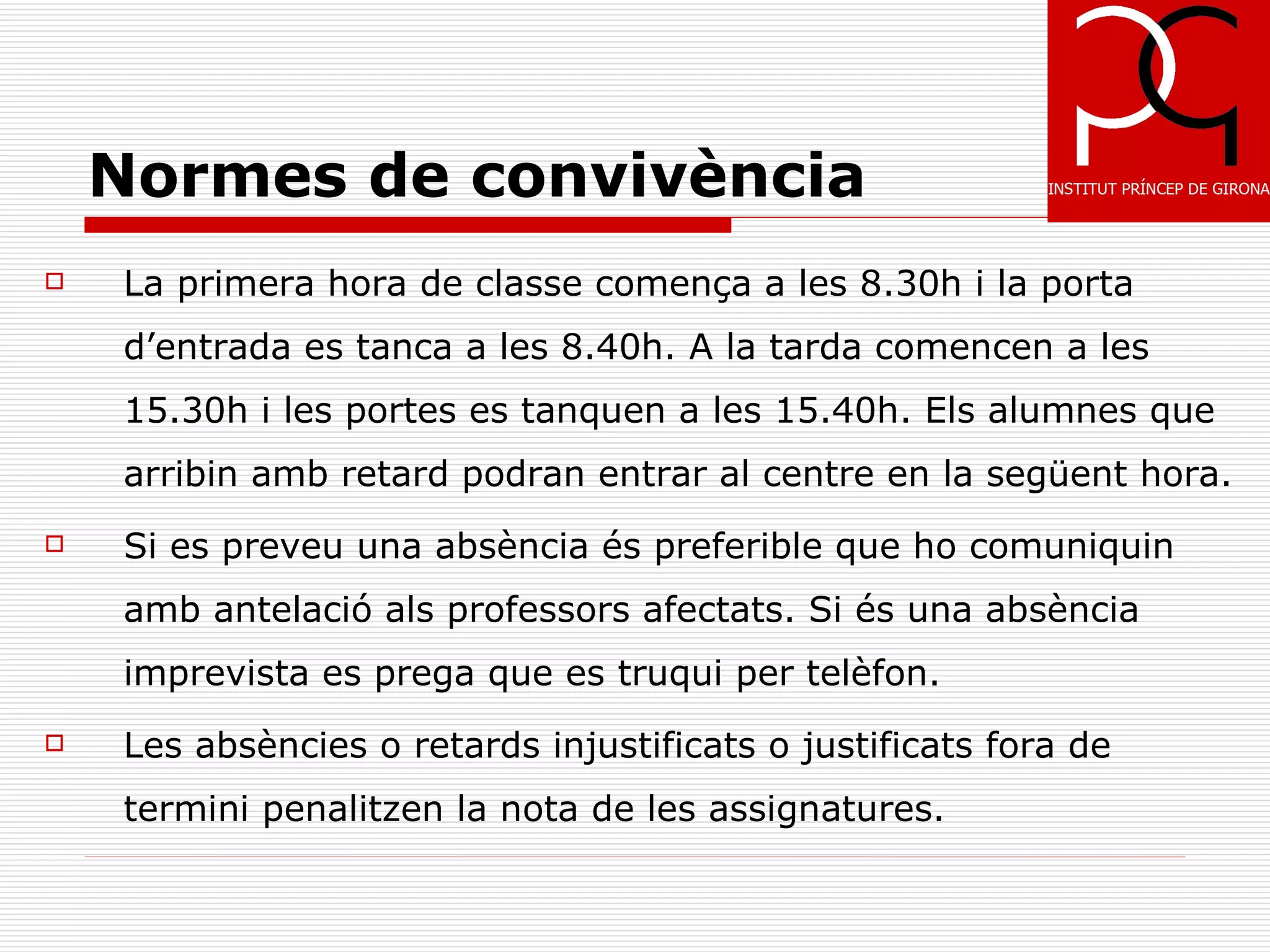 Normes de convivència
   La primera hora de classe comença a les 8.30h i la porta
    d’entrada es tanca a les 8.40h. A la tarda comencen a les
    15.30h i les portes es tanquen a les 15.40h. Els alumnes que
    arribin amb retard podran entrar al centre en la següent hora.
   Si es preveu una absència és preferible que ho comuniquin
    amb antelació als professors afectats. Si és una absència
    imprevista es prega que es truqui per telèfon.
   Les absències o retards injustificats o justificats fora de
    termini penalitzen la nota de les assignatures.
 