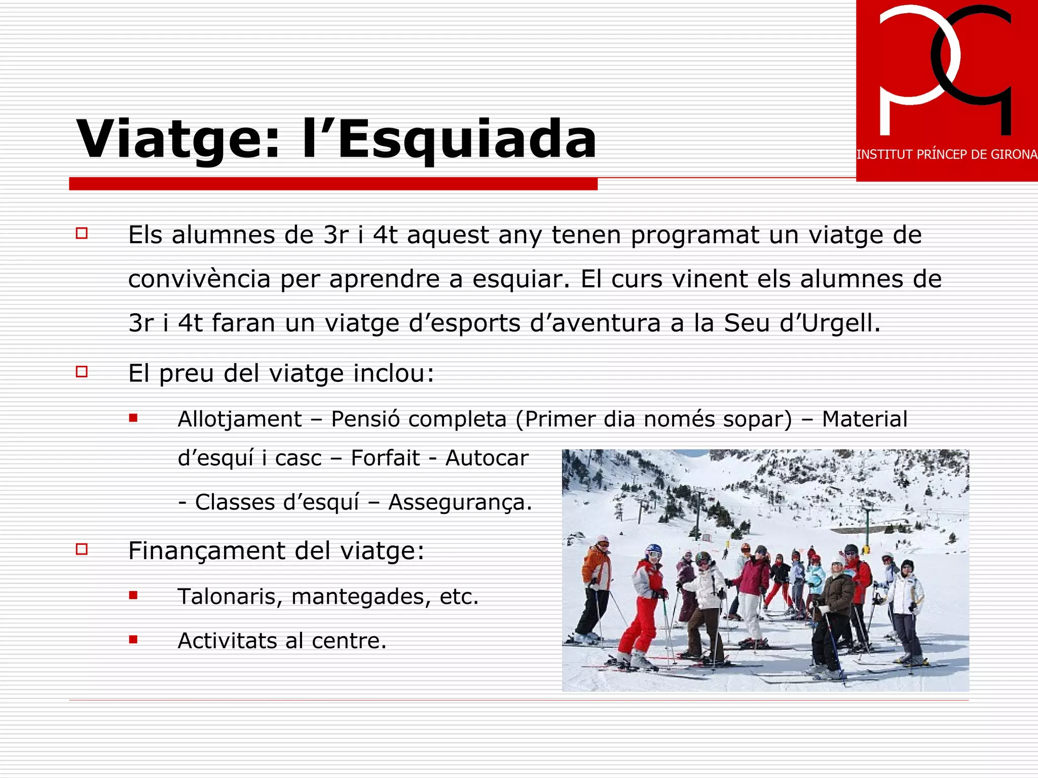 Viatge: l’Esquiada
   Els alumnes de 3r i 4t aquest any tenen programat un viatge de
    convivència per aprendre a esquiar. El curs vinent els alumnes de
    3r i 4t faran un viatge d’esports d’aventura a la Seu d’Urgell.
   El preu del viatge inclou:
       Allotjament – Pensió completa (Primer dia només sopar) – Material
        d’esquí i casc – Forfait - Autocar

        - Classes d’esquí – Assegurança.

   Finançament del viatge:
       Talonaris, mantegades, etc.
       Activitats al centre.
 