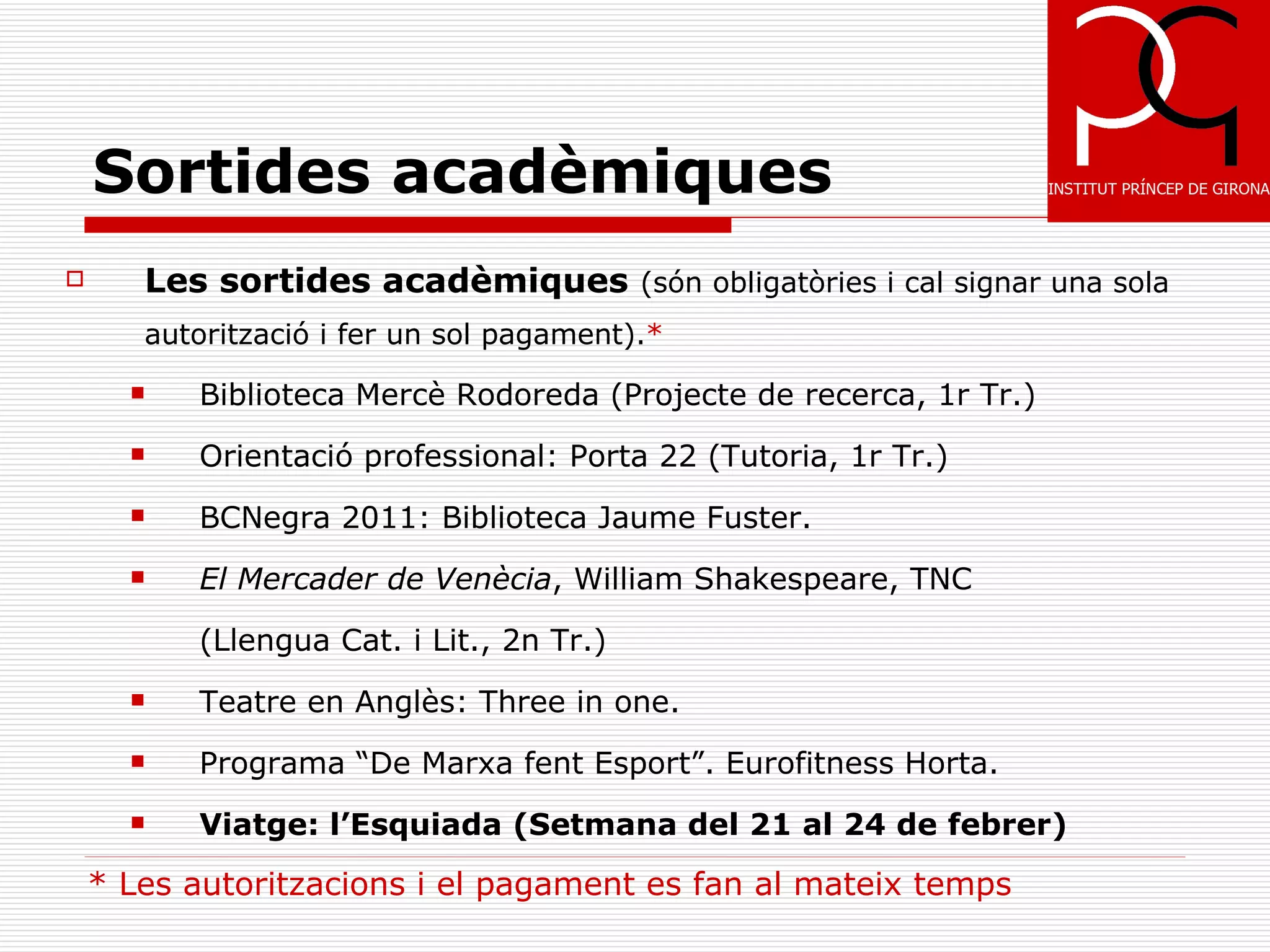 Sortides acadèmiques
      Les sortides acadèmiques (són obligatòries i cal signar una sola
       autorització i fer un sol pagament).*
         Biblioteca Mercè Rodoreda (Projecte de recerca, 1r Tr.)
         Orientació professional: Porta 22 (Tutoria, 1r Tr.)
         BCNegra 2011: Biblioteca Jaume Fuster.
         El Mercader de Venècia, William Shakespeare, TNC

          (Llengua Cat. i Lit., 2n Tr.)
         Teatre en Anglès: Three in one.
         Programa “De Marxa fent Esport”. Eurofitness Horta.
         Viatge: l’Esquiada (Setmana del 21 al 24 de febrer)

    * Les autoritzacions i el pagament es fan al mateix temps
 