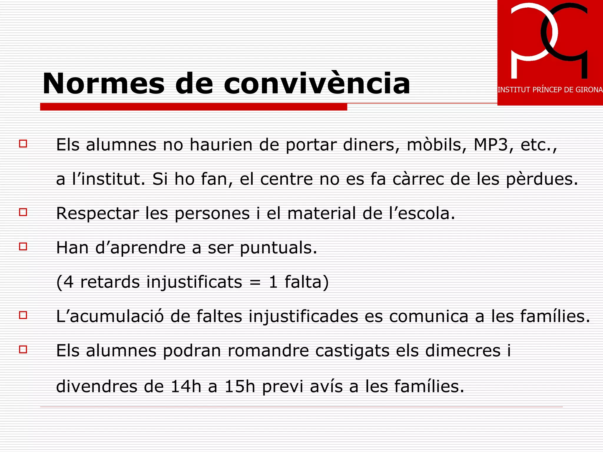 Normes de convivència
   Els alumnes no haurien de portar diners, mòbils, MP3, etc.,

    a l’institut. Si ho fan, el centre no es fa càrrec de les pèrdues.
   Respectar les persones i el material de l’escola.
   Han d’aprendre a ser puntuals.

    (4 retards injustificats = 1 falta)
   L’acumulació de faltes injustificades es comunica a les famílies.
   Els alumnes podran romandre castigats els dimecres i

    divendres de 14h a 15h previ avís a les famílies.
 