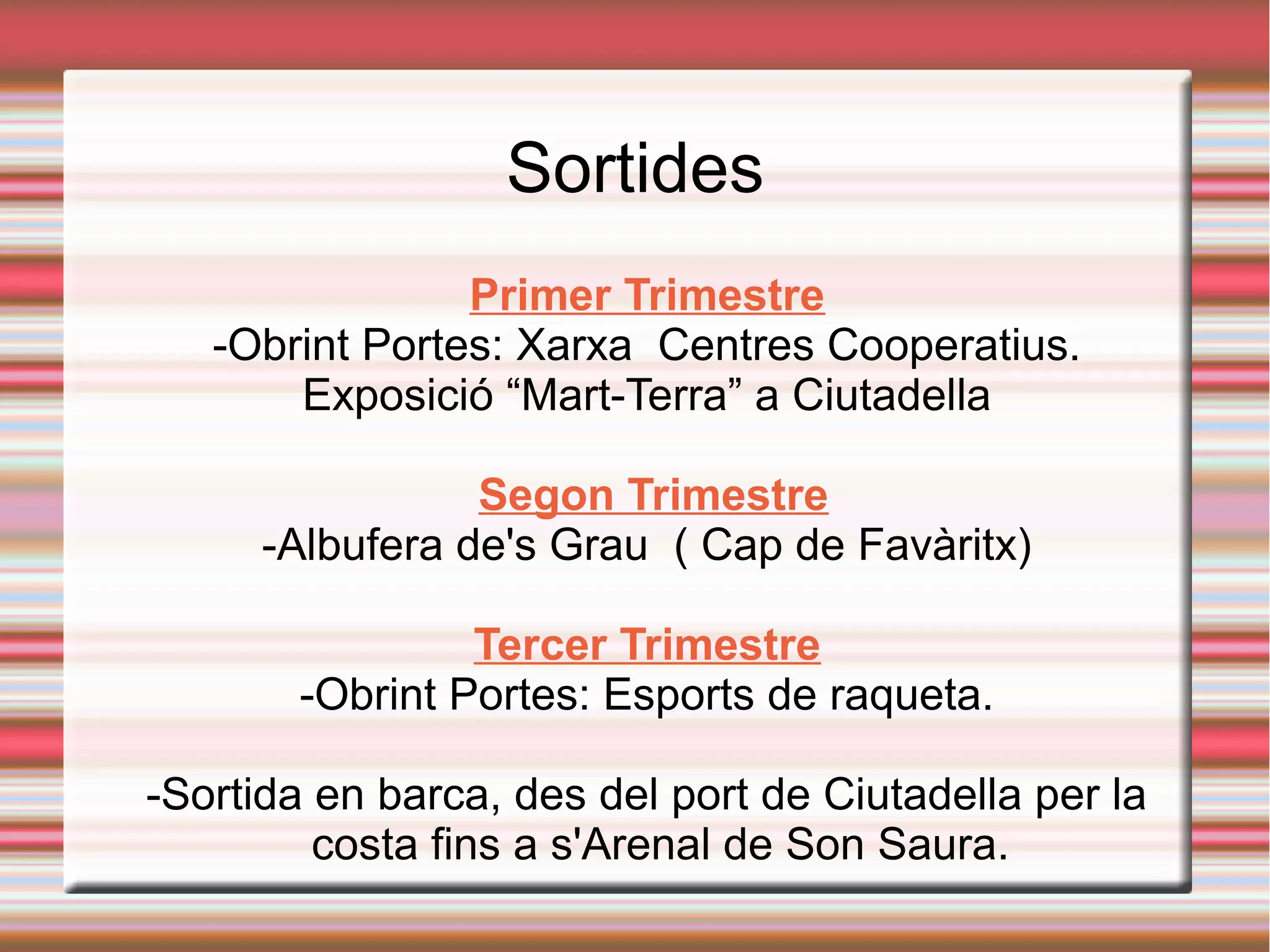 Sortides
Primer Trimestre
-Obrint Portes: Xarxa Centres Cooperatius.
Exposició “Mart-Terra” a Ciutadella
Segon Trimestre
-Albufera de's Grau ( Cap de Favàritx)
Tercer Trimestre
-Obrint Portes: Esports de raqueta.
-Sortida en barca, des del port de Ciutadella per la
costa fins a s'Arenal de Son Saura.
 