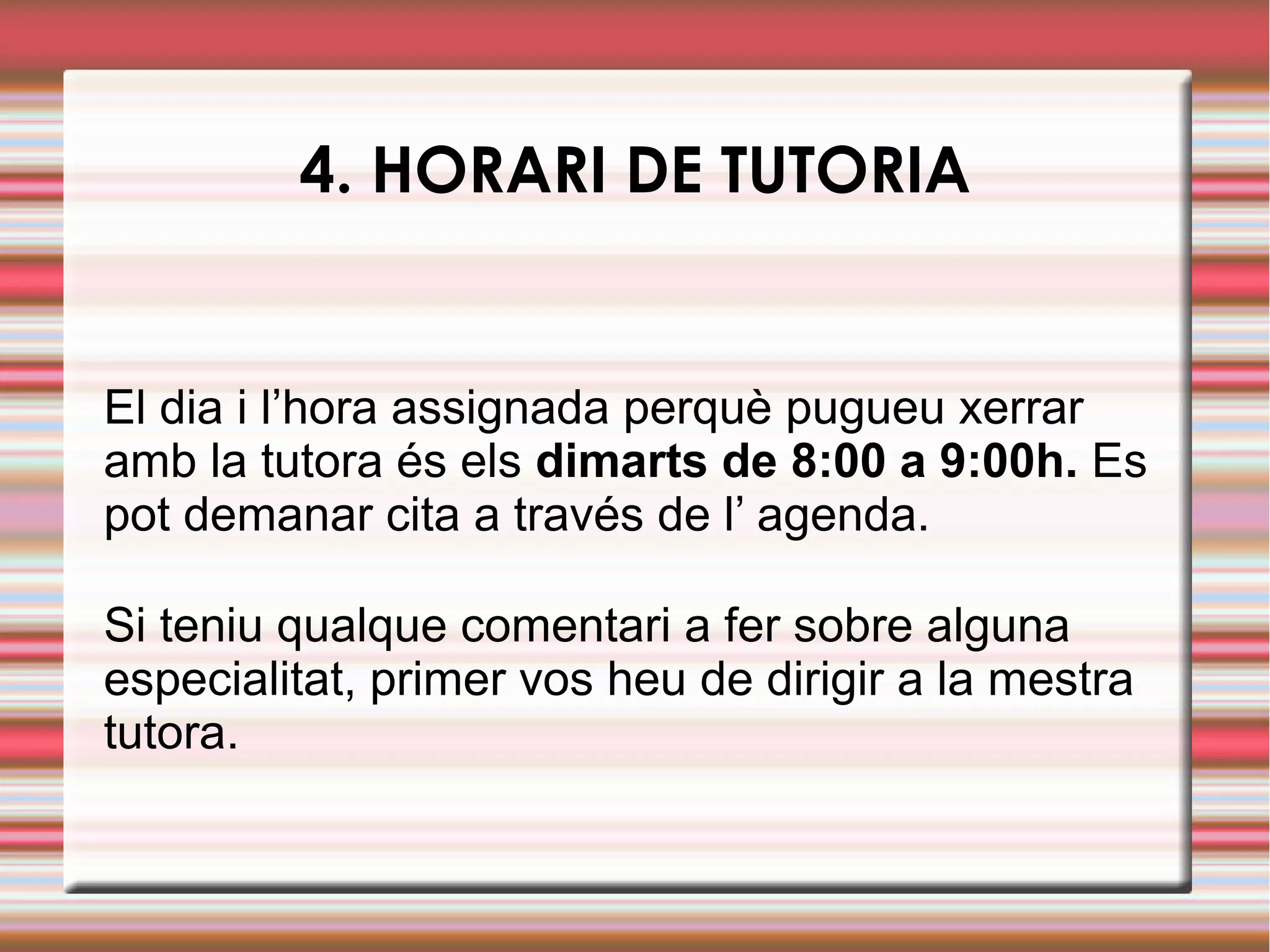 4. HORARI DE TUTORIA
El dia i l’hora assignada perquè pugueu xerrar
amb la tutora és els dimarts de 8:00 a 9:00h. Es
pot demanar cita a través de l’ agenda.
Si teniu qualque comentari a fer sobre alguna
especialitat, primer vos heu de dirigir a la mestra
tutora.
 