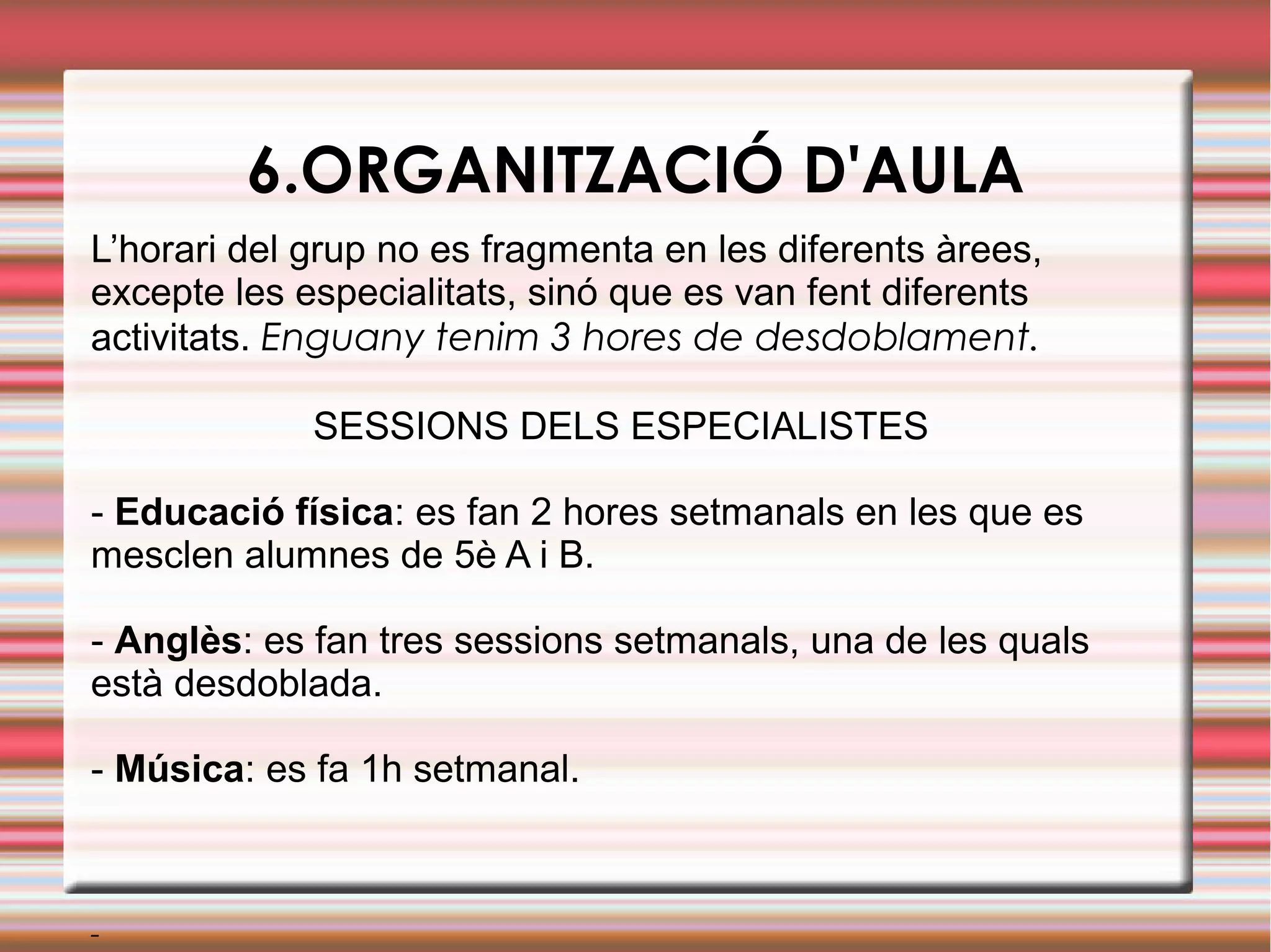 6.ORGANITZACIÓ D'AULA
L’horari del grup no es fragmenta en les diferents àrees,
excepte les especialitats, sinó que es van fent diferents
activitats. Enguany tenim 3 hores de desdoblament.
SESSIONS DELS ESPECIALISTES
- Educació física: es fan 2 hores setmanals en les que es
mesclen alumnes de 5è A i B.
- Anglès: es fan tres sessions setmanals, una de les quals
està desdoblada.
- Música: es fa 1h setmanal.
-
 