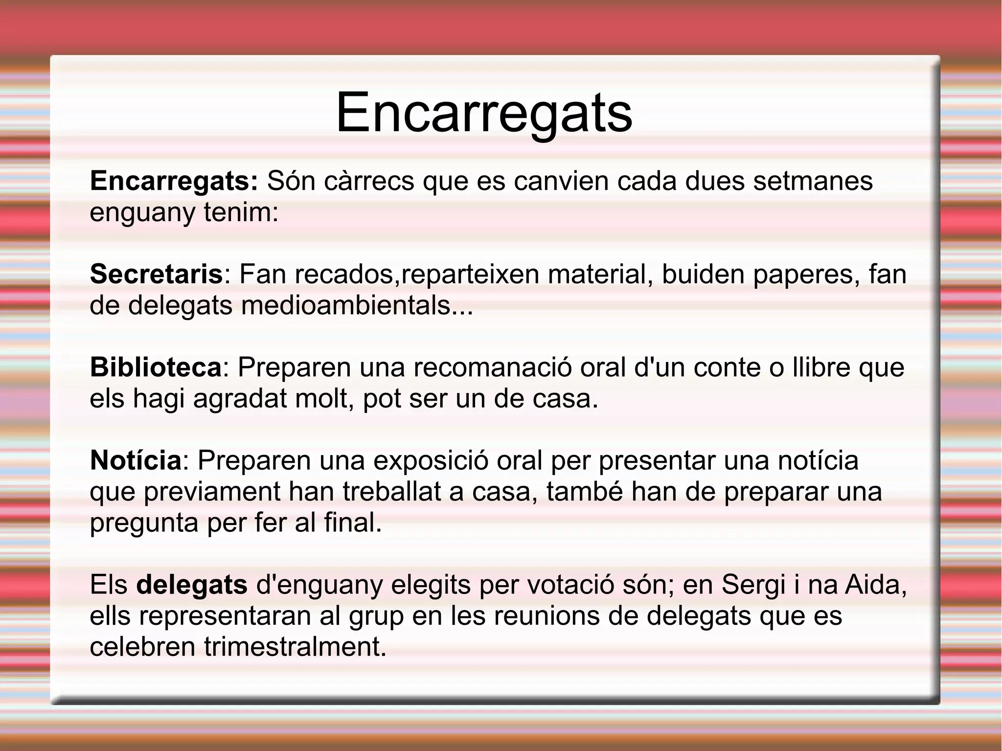 Encarregats
Encarregats: Són càrrecs que es canvien cada dues setmanes
enguany tenim:
Secretaris: Fan recados,reparteixen material, buiden paperes, fan
de delegats medioambientals...
Biblioteca: Preparen una recomanació oral d'un conte o llibre que
els hagi agradat molt, pot ser un de casa.
Notícia: Preparen una exposició oral per presentar una notícia
que previament han treballat a casa, també han de preparar una
pregunta per fer al final.
Els delegats d'enguany elegits per votació són; en Sergi i na Aida,
ells representaran al grup en les reunions de delegats que es
celebren trimestralment.
 