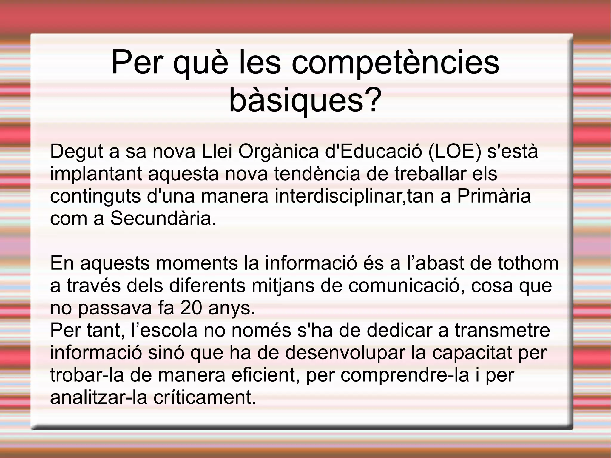 Per què les competències
bàsiques?
Degut a sa nova Llei Orgànica d'Educació (LOE) s'està
implantant aquesta nova tendència de treballar els
continguts d'una manera interdisciplinar,tan a Primària
com a Secundària.
En aquests moments la informació és a l’abast de tothom
a través dels diferents mitjans de comunicació, cosa que
no passava fa 20 anys.
Per tant, l’escola no només s'ha de dedicar a transmetre
informació sinó que ha de desenvolupar la capacitat per
trobar-la de manera eficient, per comprendre-la i per
analitzar-la críticament.
 