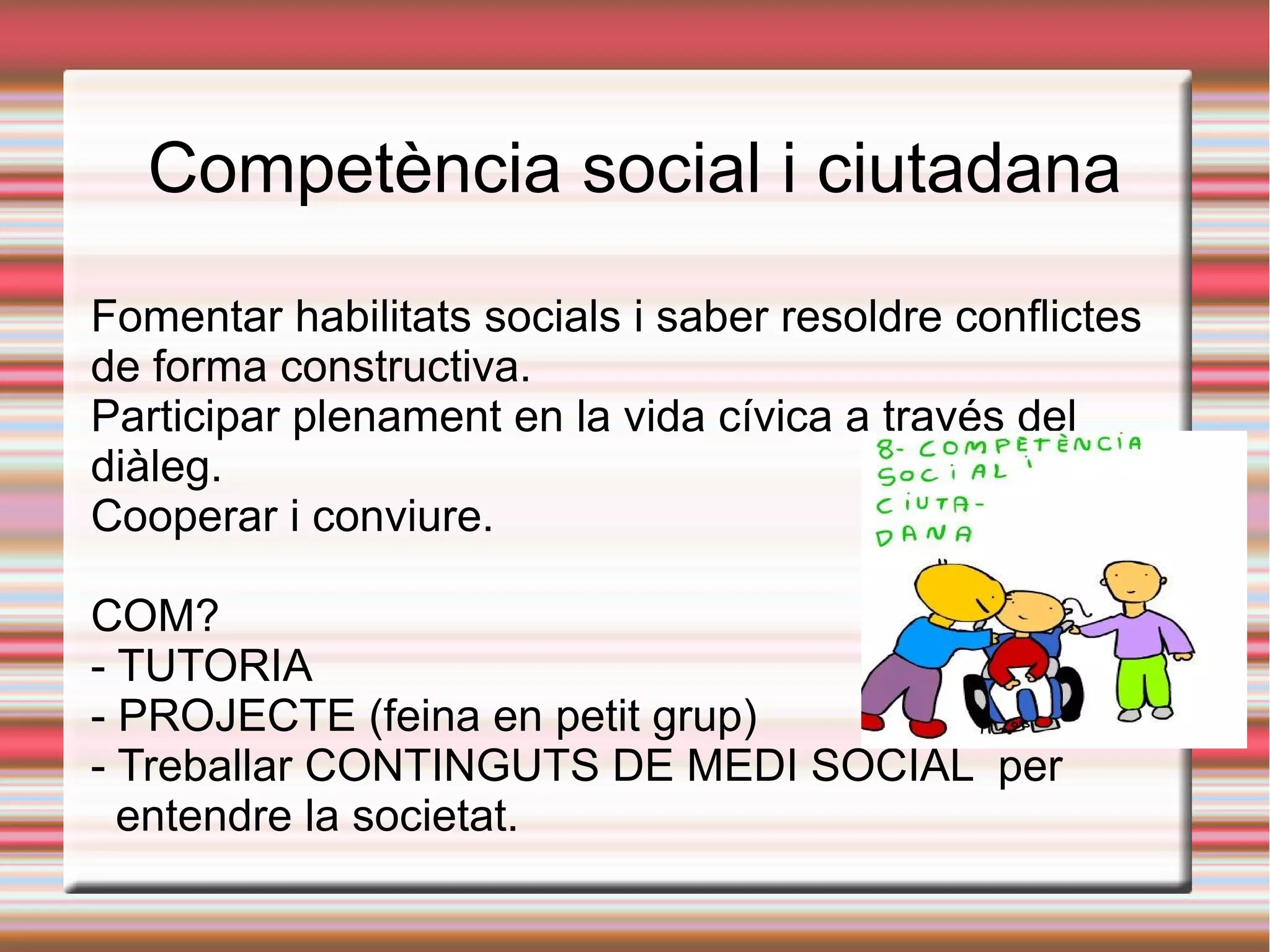 Competència social i ciutadana
Fomentar habilitats socials i saber resoldre conflictes
de forma constructiva.
Participar plenament en la vida cívica a través del
diàleg.
Cooperar i conviure.
COM?
- TUTORIA
- PROJECTE (feina en petit grup)
- Treballar CONTINGUTS DE MEDI SOCIAL per
entendre la societat.
 