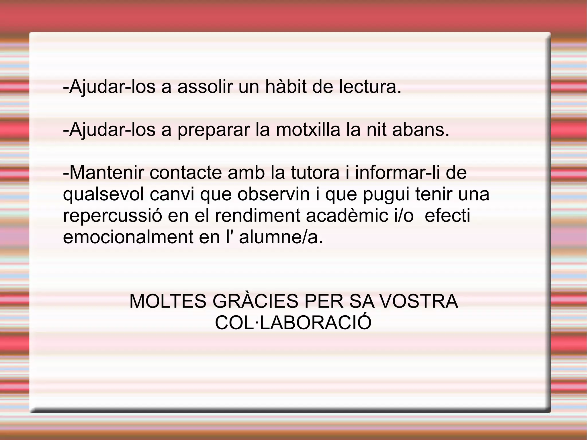 -Ajudar-los a assolir un hàbit de lectura.
-Ajudar-los a preparar la motxilla la nit abans.
-Mantenir contacte amb la tutora i informar-li de
qualsevol canvi que observin i que pugui tenir una
repercussió en el rendiment acadèmic i/o efecti
emocionalment en l' alumne/a.
MOLTES GRÀCIES PER SA VOSTRA
COL·LABORACIÓ
 