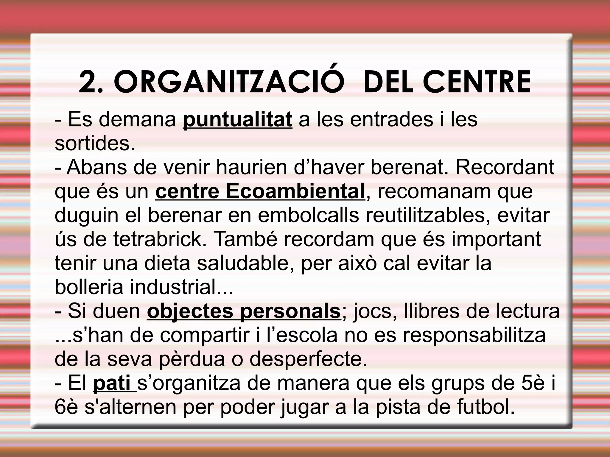 2. ORGANITZACIÓ DEL CENTRE
- Es demana puntualitat a les entrades i les
sortides.
- Abans de venir haurien d’haver berenat. Recordant
que és un centre Ecoambiental, recomanam que
duguin el berenar en embolcalls reutilitzables, evitar
ús de tetrabrick. També recordam que és important
tenir una dieta saludable, per això cal evitar la
bolleria industrial...
- Si duen objectes personals; jocs, llibres de lectura
...s’han de compartir i l’escola no es responsabilitza
de la seva pèrdua o desperfecte.
- El pati s’organitza de manera que els grups de 5è i
6è s'alternen per poder jugar a la pista de futbol.
 