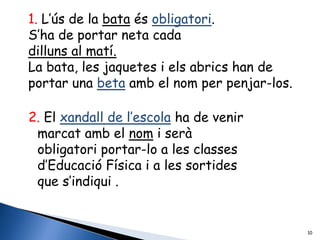 1. L’ús de la bata és obligatori.
S’ha de portar neta cada
dilluns al matí.
La bata, les jaquetes i els abrics han de
portar una beta amb el nom per penjar-los.

2. El xandall de l’escola ha de venir
 marcat amb el nom i serà
 obligatori portar-lo a les classes
 d’Educació Física i a les sortides
 que s’indiqui .


                                             10
 