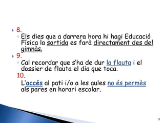    8.
    ◦ Els dies que a darrera hora hi hagi Educació
      Física la sortida es farà directament des del
      gimnàs.
   9.
    ◦ Cal recordar que s’ha de dur la flauta i el
      dossier de flauta el dia que toca.
    10.
      L’accés al pati i/o a les aules no és permès
      als pares en horari escolar.



                                                      12
 
