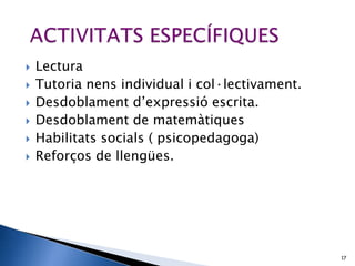    Lectura
   Tutoria nens individual i col·lectivament.
   Desdoblament d’expressió escrita.
   Desdoblament de matemàtiques
   Habilitats socials ( psicopedagoga)
   Reforços de llengües.




                                                 17
 