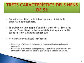    Coincideix el final de la infantesa amb l’inici de la
    pubertat i adolescència.

   Es troben en una etapa d’equilibri transitòria: Són a les
    portes d’una etapa de forta inestabilitat, que en molts
    casos ja s’inicia durant aquest curs.

   Hi ha una contradicció intrínseca:

    ◦ Necessitat d’afirmació del propi jo (independència i realització
      personal)
    ◦ Necessitat d’estimació i acceptació per part dels grups socials que
      envolten el nen, la qual cosa fa que s’hagi d’adaptar als altres.




                                                                            2
 