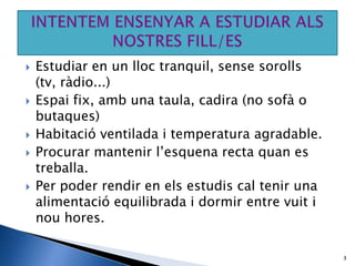    Estudiar en un lloc tranquil, sense sorolls
    (tv, ràdio...)
   Espai fix, amb una taula, cadira (no sofà o
    butaques)
   Habitació ventilada i temperatura agradable.
   Procurar mantenir l’esquena recta quan es
    treballa.
   Per poder rendir en els estudis cal tenir una
    alimentació equilibrada i dormir entre vuit i
    nou hores.

                                                    3
 