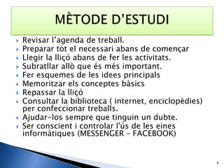    Revisar l’agenda de treball.
   Preparar tot el necessari abans de començar
   Llegir la lliçó abans de fer les activitats.
   Subratllar allò que és més important.
   Fer esquemes de les idees principals
   Memoritzar els conceptes bàsics
   Repassar la lliçó
   Consultar la biblioteca ( internet, enciclopèdies)
    per confeccionar treballs.
   Ajudar-los sempre que tinguin un dubte.
   Ser conscient i controlar l'ús de les eines
    informàtiques (MESSENGER – FACEBOOK)


                                                         4
 