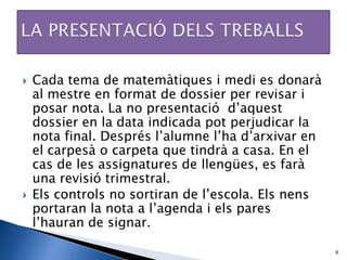    Cada tema de matemàtiques i medi es donarà
    al mestre en format de dossier per revisar i
    posar nota. La no presentació d’aquest
    dossier en la data indicada pot perjudicar la
    nota final. Després l’alumne l’ha d’arxivar en
    el carpesà o carpeta que tindrà a casa. En el
    cas de les assignatures de llengües, es farà
    una revisió trimestral.
   Els controls no sortiran de l’escola. Els nens
    portaran la nota a l’agenda i els pares
    l’hauran de signar.

                                                     6
 