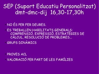 SEP (Suport Educatiu Personalitzat)
dmt-dmc-dij 16,30-17,30h
●
NO ÉS PER FER DEURES.
●
ES TREBALLEN HABILITATS GENERALS:
COMPRENSIÓ, EXPRESSIÓ, ESTRATÈGIES DE
CÀLCUL, RESOLUCIÓ DE PROBLEMES...
●
GRUPS DINÀMICS
●
PROVES ACL
●
VALORACIÓ PER PART DE LES FAMÍLIES
 