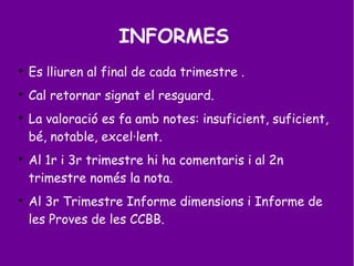INFORMES

Es lliuren al final de cada trimestre .

Cal retornar signat el resguard.

La valoració es fa amb notes: insuficient, suficient,
bé, notable, excel·lent.

Al 1r i 3r trimestre hi ha comentaris i al 2n
trimestre només la nota.

Al 3r Trimestre Informe dimensions i Informe de
les Proves de les CCBB.
 
