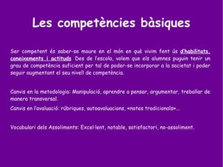 Les competències bàsiques
Ser competent és saber-se moure en el món en què vivim fent ús d’habilitats,
coneixements i actituds. Des de l’escola, volem que els alumnes puguin tenir un
grau de competència suficient per tal de poder-se incorporar a la societat i poder
seguir augmentant el seu nivell de competència.
Canvis en la metodologia: Manipulació, aprendre a pensar, argumentar, treballar de
manera transversal.
Canvis en l’avaluació: rúbriques, autoavaluacions, «notes tradicionals»...
Vocabulari dels Assoliments: Excel·lent, notable, satisfactori, no-assoliment.
 