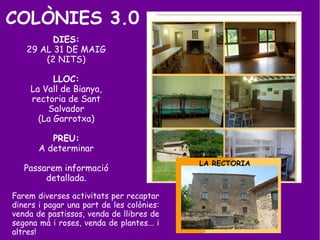 COLÒNIES 3.0
. DIES:
29 AL 31 DE MAIG
(2 NITS)
LLOC:
La Vall de Bianya,
rectoria de Sant
Salvador
(La Garrotxa)
PREU:
A determinar
Passarem informació
detallada.
Farem diverses activitats per recaptar
diners i pagar una part de les colònies:
venda de pastissos, venda de llibres de
segona mà i roses, venda de plantes... i
altres!
LA RECTORIA
 